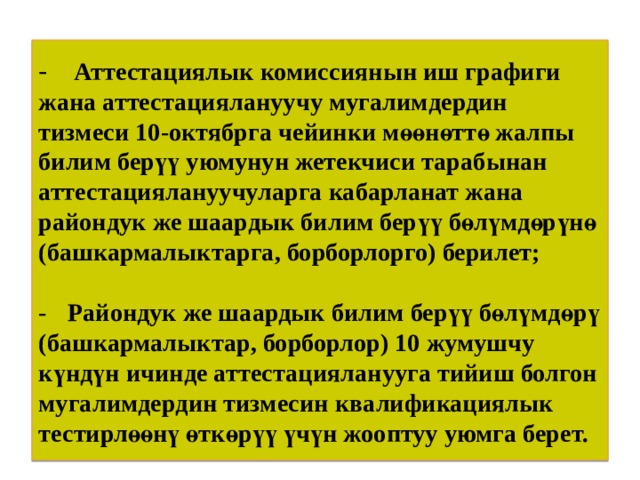 -  Аттестациялык комиссиянын иш графиги жана аттестациялануучу мугалимдердин тизмеси 10-октябрга чейинки мөөнөттө жалпы билим берүү уюмунун жетекчиси тарабынан аттестациялануучуларга кабарланат жана райондук же шаардык билим берүү бөлүмдөрүнө  (башкармалыктарга, борборлорго) берилет;   -  Райондук же шаардык билим берүү бөлүмдөрү (башкармалыктар, борборлор) 10 жумушчу күндүн ичинде аттестацияланууга тийиш болгон мугалимдердин тизмесин квалификациялык тестирлөөнү өткөрүү үчүн жооптуу уюмга берет. 