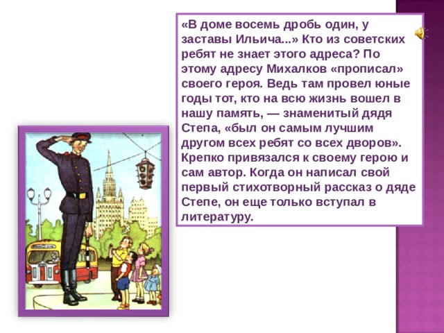 «В доме восемь дробь один, у заставы Ильича...» Кто из советских ребят не знает этого адреса? По этому адресу Михалков «прописал» своего героя. Ведь там провел юные годы тот, кто на всю жизнь вошел в нашу память, — знаменитый дядя Степа, «был он самым лучшим другом всех ребят со всех дворов». Крепко привязался к своему герою и сам автор. Когда он написал свой первый стихотворный рассказ о дяде Степе, он еще только вступал в литературу. 