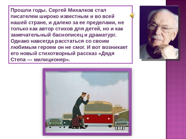 Прошли годы. Сергей Михалков стал писателем широко известным и во всей нашей стране, и далеко за ее пределами, не только как автор стихов для детей, но и как замечательный баснописец и драматург. Однако навсегда расстаться со своим любимым героем он не смог. И вот возникает его новый стихотворный рассказ «Дядя Степа — милиционер». 
