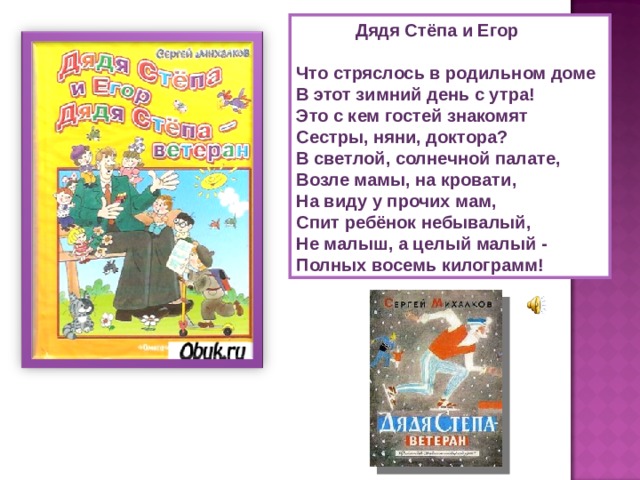  Дядя Стёпа и Егор  Что стряслось в родильном доме  В этот зимний день с утра!  Это с кем гостей знакомят  Сестры, няни, доктора? В светлой, солнечной палате,  Возле мамы, на кровати,  На виду у прочих мам,  Спит ребёнок небывалый,  Не малыш, а целый малый -  Полных восемь килограмм! 