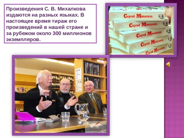 Произведения С. В. Михалкова издаются на разных языках. В настоящее время тираж его произведений в нашей стране и за рубежом около 300 миллионов экземпляров. 