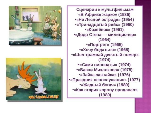 Сценарии к мультфильмам «В Африке жарко» (1936) «На Лесной эстраде» (1954) «Тринадцатый рейс» (1960) «Козлёнок» (1961) «Дядя Степа — милиционер» (1964) «Портрет» (1965) «Хочу бодаться» (1968) «Шел трамвай десятый номер» (1974) «Сами виноваты» (1974) «Басни Михалкова» (1975) «Зайка-зазнайка» (1976) «Праздник непослушания» (1977) «Жадный богач» (1980) «Как старик корову продавал» (1980) 