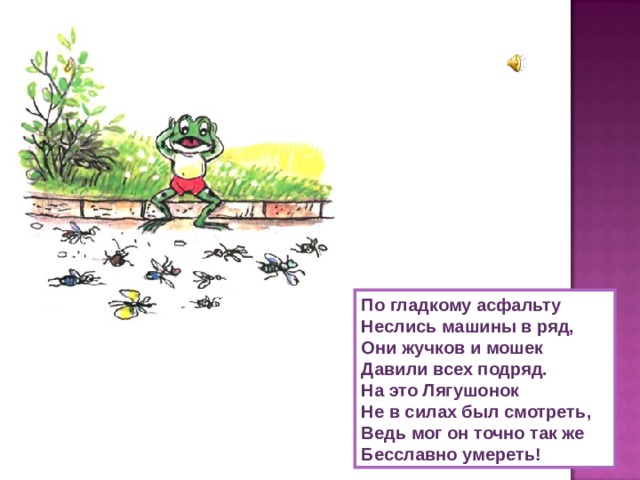 По гладкому асфальту Неслись машины в ряд, Они жучков и мошек Давили всех подряд. Нa это Лягушонок Не в силах был смотреть, Ведь мог он точно так же Бесславно умереть! 