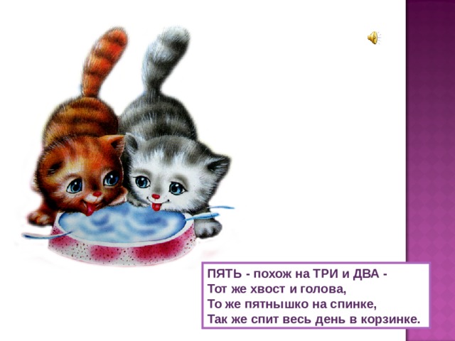ПЯТЬ - похож на ТРИ и ДВА -  Тот же хвост и голова,  То же пятнышко на спинке,  Так же спит весь день в корзинке. 