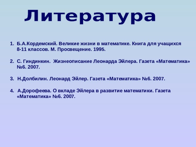 1. Б.А.Кордемский. Великие жизни в математике. Книга для учащихся  8-11 классов. М. Просвещение. 1995.  2. С. Гиндинкин. Жизнеописание Леонарда Эйлера. Газета «Математика» № 6. 2007.  Н.Долбилин. Леонард Эйлер. Газета «Математика» №6. 2007.  А.Дорофеева. О вкладе Эйлера в развитие математики. Газета  «Математика» №6. 2007.    