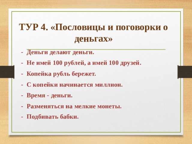 ТУР 4. «Пословицы и поговорки о деньгах» - Деньги делают деньги. - Не имей 100 рублей, а имей 100 друзей. - Копейка рубль бережет. - С копейки начинается миллион. - Время - деньги. - Разменяться на мелкие монеты. - Подбивать бабки.   