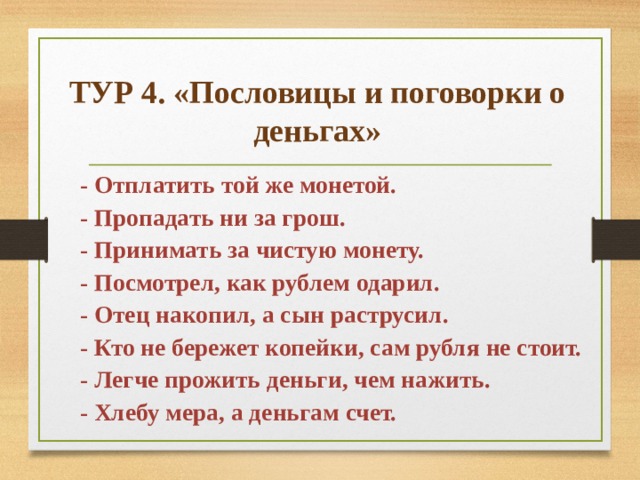 ТУР 4. «Пословицы и поговорки о деньгах» - Отплатить той же монетой. - Пропадать ни за грош. - Принимать за чистую монету. - Посмотрел, как рублем одарил. - Отец накопил, а сын раструсил. - Кто не бережет копейки, сам рубля не стоит. - Легче прожить деньги, чем нажить. - Хлебу мера, а деньгам счет. 
