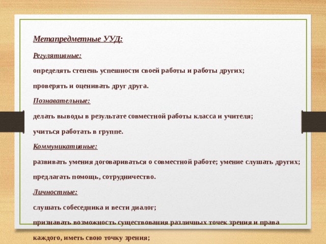  Метапредметные УУД: Регулятивные: определять степень успешности своей работы и работы других; проверять и оценивать друг друга. Познавательные: делать выводы в результате совместной работы класса и учителя; учиться работать в группе. Коммуникативные: развивать умения договариваться о совместной работе; умение слушать других; предлагать помощь, сотрудничество. Личностные: слушать собеседника и вести диалог; признавать возможность существования различных точек зрения и права каждого, иметь свою точку зрения; излагать свое мнение и аргументировать свою точку зрения и оценку событий; осуществлять взаимный контроль в совместной деятельности, адекватно оценивать собственное поведение и поведение окружающих.  