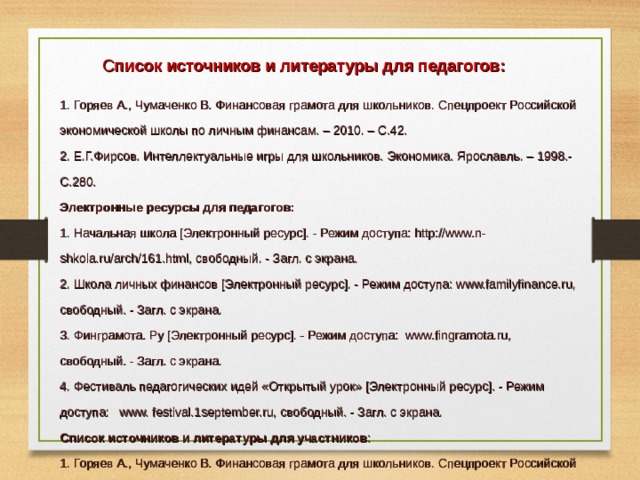 С писок источников и литературы для педагогов: 1. Горяев А., Чумаченко В. Финансовая грамота для школьников. Спецпроект Российской экономической школы по личным финансам. – 2010. – С.42. 2. Е.Г.Фирсов . Интеллектуальные игры для школьников. Экономика. Ярославль. – 1998.- С.280. Электронные ресурсы для педагогов: 1. Начальная школа [Электронный ресурс]. - Режим доступа: http://www.n-shkola.ru/arch/161.html, свободный. - Загл. с экрана. 2. Школа личных финансов [Электронный ресурс]. - Режим доступа: www.familyfinance.ru, свободный. - Загл. с экрана. 3. Финграмота. Ру [Электронный ресурс]. - Режим доступа: www.fingramota.ru, свободный. - Загл. с экрана. 4. Фестиваль педагогических идей «Открытый урок» [Электронный ресурс]. - Режим доступа: www. festival.1september.ru, свободный. - Загл. с экрана. Список источников и литературы для участников : 1. Горяев А., Чумаченко В. Финансовая грамота для школьников. Спецпроект Российской экономической школы по личным финансам. – 2010. – С.42. 