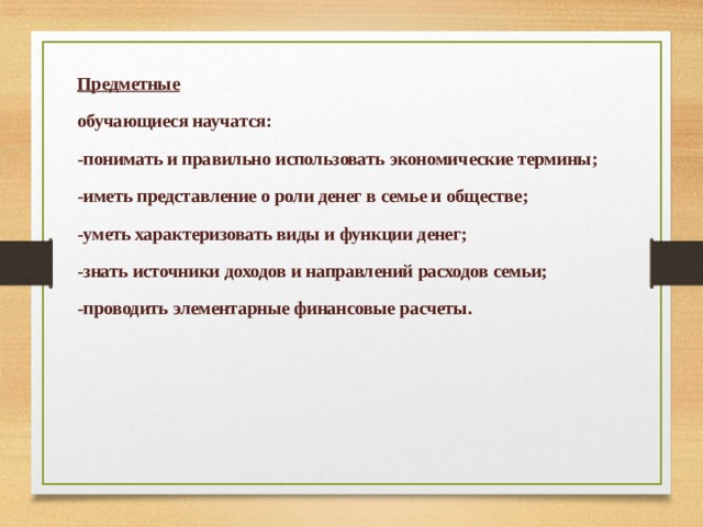 Предметные обучающиеся научатся: -понимать и правильно использовать экономические термины; -иметь представление о роли денег в семье и обществе; -уметь характеризовать виды и функции денег; -знать источники доходов и направлений расходов семьи; -проводить элементарные финансовые расчеты. 