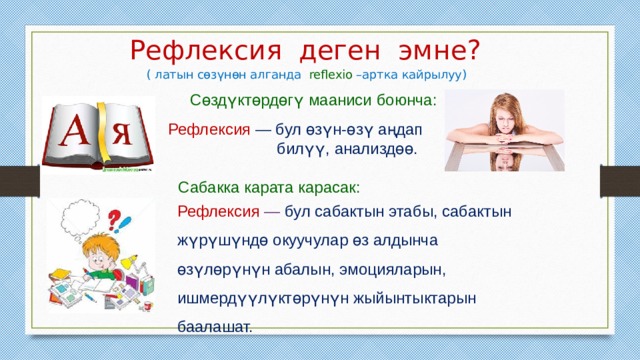 Рефлексия деген эмне?  ( латын сөзүнөн алганда reflexio –артка кайрылуу) Сөздүктөрдөгү мааниси боюнча:  Рефлексия — бул өзүн-өзү аңдап  билүү, анализдөө. Сабакка карата карасак: Рефлексия — бул сабактын этабы, сабактын жүрүшүндө окуучулар өз алдынча өзүлөрүнүн абалын, эмоцияларын, ишмердүүлүктөрүнүн жыйынтыктарын баалашат. 