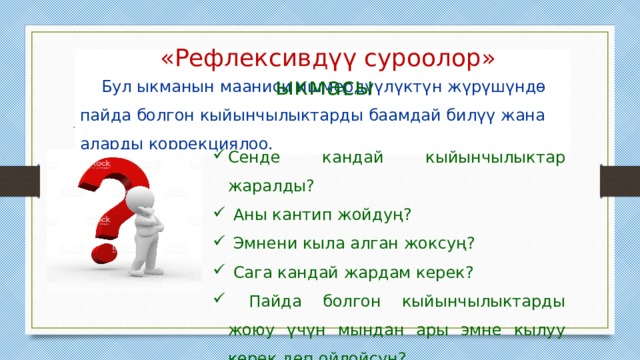  «Рефлексивдүү суроолор» ыкмасы   Бул ыкманын мааниси ишмердүүлүктүн жүрүшүндө пайда болгон кыйынчылыктарды баамдай билүү жана аларды коррекциялоо. Сенде кандай кыйынчылыктар жаралды?  Аны кантип жойдуң?  Эмнени кыла алган жоксуң?  Сага кандай жардам керек?  Пайда болгон кыйынчылыктарды жоюу үчүн мындан ары эмне кылуу керек деп ойлойсуң? 
