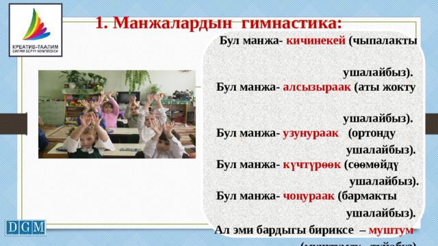 1. Манжалардын гимнастика:    Бул манжа- кичинекей (чыпалакты  ушалайбыз).    Бул манжа- алсызыраак (аты жокту  ушалайбыз).    Бул манжа- узунураак (ортонду  ушалайбыз).    Бул манжа- күчтүрөөк (сөөмөйдү  ушалайбыз).    Бул манжа- чоңураак (бармакты  ушалайбыз).  Ал эми бардыгы бириксе – муштум  (муштумду түйөбүз).     