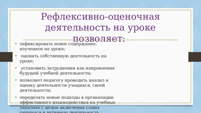 Рефлексивно-оценочная деятельность на уроке позволяет: зафиксировать новое содержание, изученное на уроке;  оценить собственную деятельность на уроке;  установить затруднения как направления будущей учебной деятельности; позволяет педагогу проводить анализ и оценку деятельности учащихся, своей деятельности; определять новые подходы в организации эффективного взаимодействия на учебных занятиях с целью включения самих учащихся в активную деятельность. 