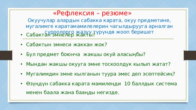 «Рефлексия – резюме» Окуучулар алардын сабакка карата, окуу предметине, мугалимге каратамамилелерин чагылдырууга арналган суроолорго жазуу түрүндө жооп беришет Сабактан эмнелер жакты? Сабактын эмнеси жаккан жок? Бул предмет боюнча жакшы окуй аласыңбы? Мындан жакшы окууга эмне тоскоолдук кылып жатат? Мугалимдин эмне кылганын туура эмес деп эсептейсиң? Өзүңдүн сабакка карата мамилеңди 10 баллдык система менен баала жана бааңды негизде. 
