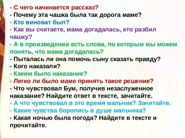 - С чего начинается рассказ? - Почему эта чашка была так дорога маме? - Кто виноват был? - Как вы считаете, мама догадалась, кто разбил чашку?  - А в произведении есть слова, по которым мы можем понять, что мама догадалась? - Пыталась ли она помочь сыну сказать правду? - Кого наказали? - Каким было наказание? - Легко ли было маме принять такое решение? - Что чувствовал Бум, получив незаслуженное наказание? Найдите ответ в тексте, зачитайте. - А что чувствовал в это время мальчик? Зачитайте. - Какие чувства боролись в душе мальчика? - Какая ночью была погода? Найдите в тексте и прочитайте. 