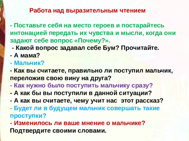 Работа над выразительным чтением - Поставьте себя на место героев и постарайтесь интонацией передать их чувства и мысли, когда они задают себе вопрос «Почему?».   - Какой вопрос задавал себе Бум? Прочитайте. - А мама? - Мальчик? - Как вы считаете, правильно ли поступил мальчик,  переложив свою вину на друга? - Как нужно было поступить мальчику сразу? - А как бы вы поступили в данной ситуации? - А как вы считаете, чему учит нас  этот рассказ? - Будет ли в будущем мальчик совершать такие проступки? - Изменилось ли ваше мнение о мальчике? Подтвердите своими словами. 