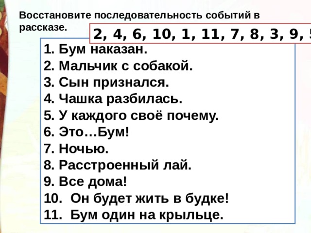 Восстановите последовательность событий в рассказе. 2, 4, 6, 10, 1, 11, 7, 8, 3, 9, 5 1. Бум наказан. 2. Мальчик с собакой. 3. Сын признался. 4. Чашка разбилась. 5. У каждого своё почему. 6. Это…Бум! 7. Ночью. 8. Расстроенный лай. 9. Все дома! 10.  Он будет жить в будке! 11.  Бум один на крыльце. 