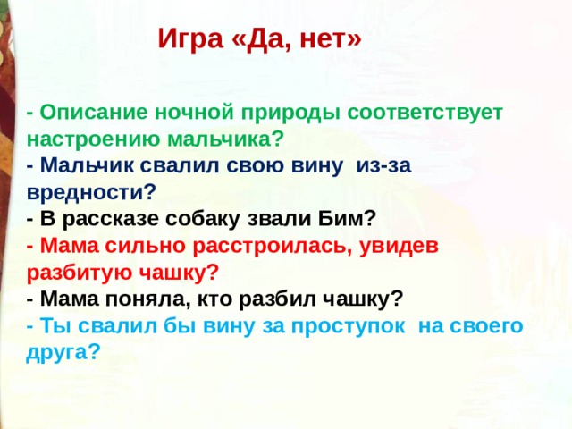 Игра «Да, нет»    - Описание ночной природы соответствует настроению мальчика? - Мальчик свалил свою вину  из-за вредности? - В рассказе собаку звали Бим? - Мама сильно расстроилась, увидев разбитую чашку? - Мама поняла, кто разбил чашку? - Ты свалил бы вину за проступок  на своего друга? 