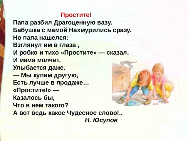 Простите! Папа разбил Драгоценную вазу. Бабушка с мамой Нахмурились сразу. Но папа нашелся: Взглянул им в глаза , И робко и тихо «Простите» — сказал. И мама молчит, Улыбается даже. — Мы купим другую, Есть лучше в продаже… «Простите!» — Казалось бы, Что в нем такого? А вот ведь какое Чудесное слово!..  Н. Юсупов 