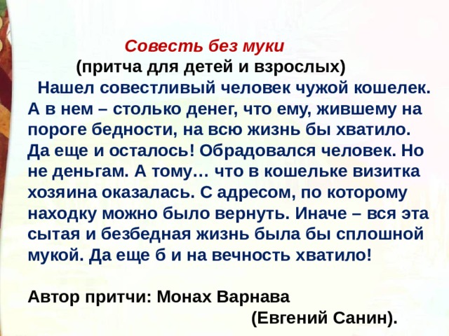  Совесть без муки  (притча для детей и взрослых)  Нашел совестливый человек чужой кошелек. А в нем – столько денег, что ему, жившему на пороге бедности, на всю жизнь бы хватило. Да еще и осталось! Обрадовался человек. Но не деньгам. А тому… что в кошельке визитка хозяина оказалась. С адресом, по которому находку можно было вернуть. Иначе – вся эта сытая и безбедная жизнь была бы сплошной мукой. Да еще б и на вечность хватило!  Автор притчи: Монах Варнава  (Евгений Санин). 