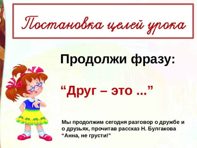 Продолжи фразу:  “ Друг – это ...” Мы продолжим сегодня разговор о дружбе и о друзьях, прочитав рассказ Н. Булгакова “Анна, не грусти!” 