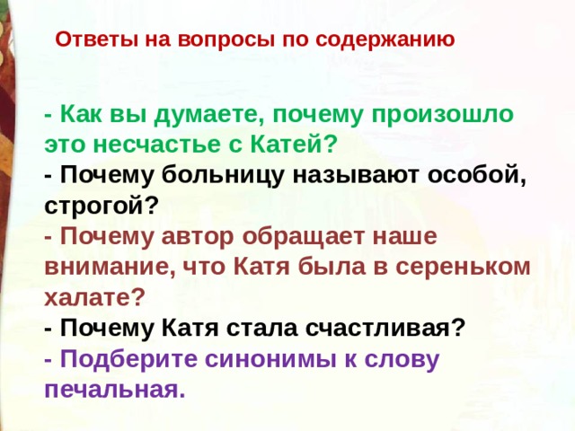  Ответы на вопросы по содержанию - Как вы думаете, почему произошло это несчастье с Катей?  - Почему больницу называют особой, строгой?  - Почему автор обращает наше внимание, что Катя была в сереньком халате?  - Почему Катя стала счастливая?  - Подберите синонимы к слову печальная. 