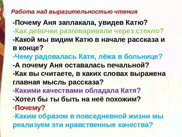 Работа над выразительностью чтения -Почему Аня заплакала, увидев Катю? -Как девочки разговаривали через стекло? -Какой мы видим Катю в начале рассказа и в конце? -Чему радовалась Катя, лёжа в больнице? -А почему Аня оставалась печальной? -Как вы считаете, в каких словах выражена главная мысль рассказа? -Какими качествами обладала Катя? -Хотел бы ты быть на неё похожим? Почему? Каким образом в повседневной жизни мы реализуем эти нравственные качества? 