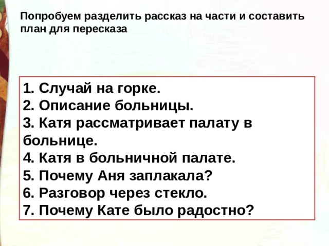 Попробуем разделить рассказ на части и составить план для пересказа 1. Случай на горке. 2. Описание больницы. 3. Катя рассматривает палату в больнице. 4. Катя в больничной палате. 5. Почему Аня заплакала? 6. Разговор через стекло. 7. Почему Кате было радостно? 