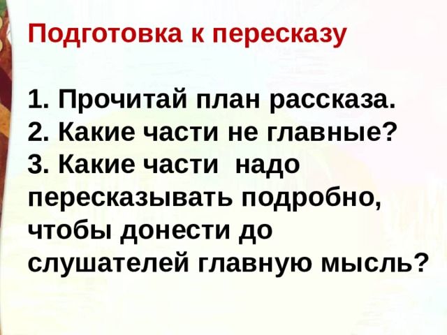 Подготовка к пересказу  1. Прочитай план рассказа. 2. Какие части не главные? 3. Какие части  надо пересказывать подробно, чтобы донести до слушателей главную мысль? 