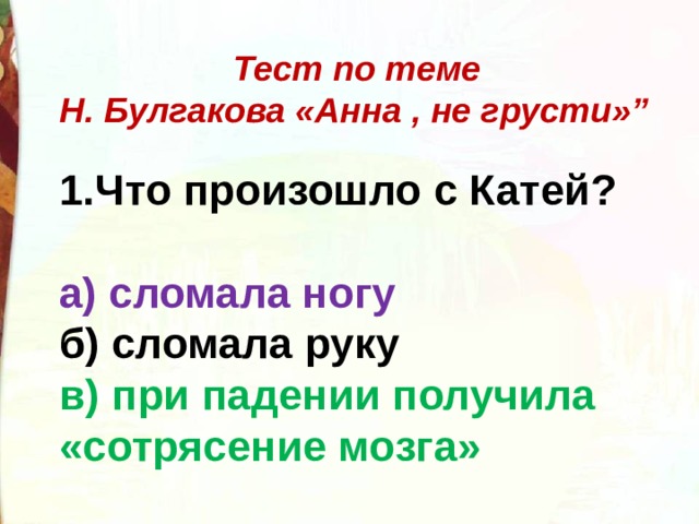  Тест по теме Н. Булгакова «Анна , не грусти»”  Что произошло с Катей?  а) сломала ногу б) сломала руку в) при падении получила «сотрясение мозга» 
