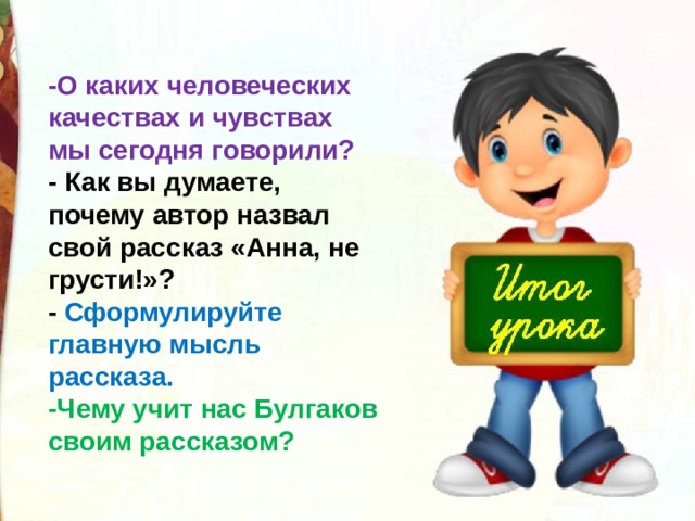 -О каких человеческих качествах и чувствах мы сегодня говорили? - Как вы думаете, почему автор назвал свой рассказ «Анна, не грусти!»? - Сформулируйте главную мысль рассказа. -Чему учит нас Булгаков своим рассказом? 