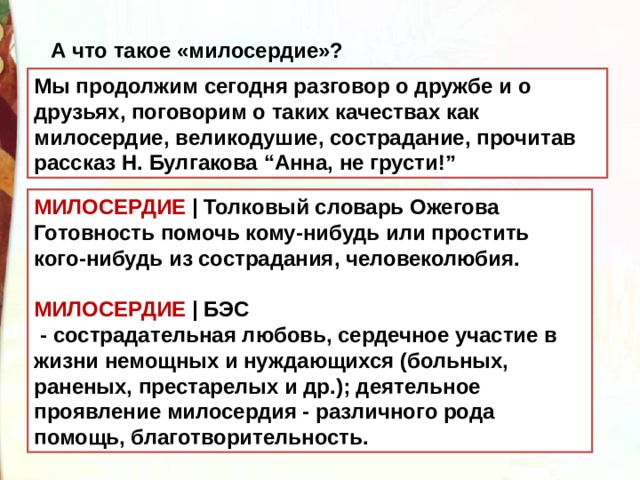 А что такое «милосердие»? Мы продолжим сегодня разговор о дружбе и о друзьях, поговорим о таких качествах как милосердие, великодушие, сострадание, прочитав рассказ Н. Булгакова “Анна, не грусти!” МИЛОСЕРДИЕ  | Толковый словарь Ожегова Готовность помочь кому-нибудь или простить кого-нибудь из сострадания, человеколюбия.  МИЛОСЕРДИЕ  | БЭС   - сострадательная любовь, сердечное участие в жизни немощных и нуждающихся (больных, раненых, престарелых и др.); деятельное проявление милосердия - различного рода помощь, благотворительность. 