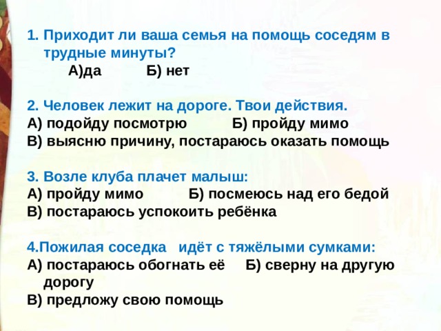 Приходит ли ваша семья на помощь соседям в трудные минуты?  А)да Б) нет  2. Человек лежит на дороге. Твои действия. А) подойду посмотрю Б) пройду мимо В) выясню причину, постараюсь оказать помощь  3. Возле клуба плачет малыш: А) пройду мимо Б) посмеюсь над его бедой В) постараюсь успокоить ребёнка  4.Пожилая соседка идёт с тяжёлыми сумками: А) постараюсь обогнать её Б) сверну на другую дорогу В) предложу свою помощь  