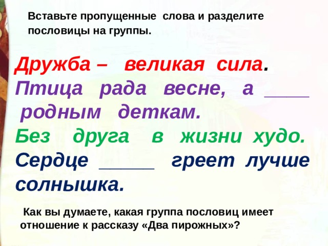 Вставьте пропущенные слова и разделите пословицы на группы.  Дружба – великая сила . Птица рада весне, а ____ родным деткам. Без друга в жизни худо. Сердце _____ греет лучше солнышка.  Как вы думаете, какая группа пословиц имеет отношение к рассказу «Два пирожных»? 