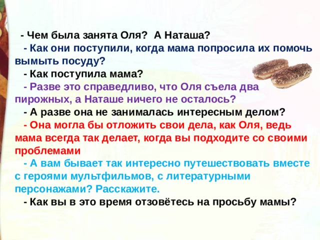  - Чем была занята Оля? А Наташа?  - Как они поступили, когда мама попросила их помочь вымыть посуду?  - Как поступила мама?  - Разве это справедливо, что Оля съела два пирожных, а Наташе ничего не осталось?  - А разве она не занималась интересным делом?  - Она могла бы отложить свои дела, как Оля, ведь мама всегда так делает, когда вы подходите со своими проблемами  - А вам бывает так интересно путешествовать вместе с героями мультфильмов, с литературными персонажами? Расскажите.  - Как вы в это время отзовётесь на просьбу мамы? 