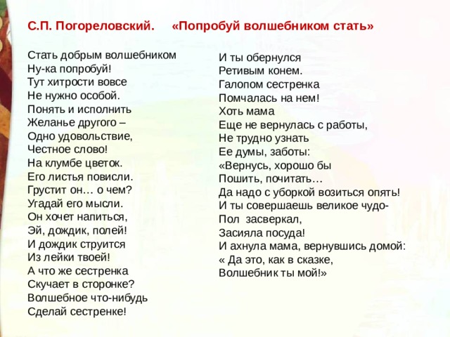 С.П. Погореловский. «Попробуй волшебником стать» Стать добрым волшебником  Ну-ка попробуй!  Тут хитрости вовсе  Не нужно особой.  Понять и исполнить  Желанье другого –  Одно удовольствие,  Честное слово! На клумбе цветок.  Его листья повисли.  Грустит он… о чем?  Угадай его мысли.  Он хочет напиться,  Эй, дождик, полей!  И дождик струится  Из лейки твоей! А что же сестренка  Скучает в сторонке?  Волшебное что-нибудь  Сделай сестренке!  И ты обернулся  Ретивым конем.  Галопом сестренка  Помчалась на нем! Хоть мама  Еще не вернулась с работы,  Не трудно узнать  Ее думы, заботы:  «Вернусь, хорошо бы  Пошить, почитать…  Да надо с уборкой возиться опять! И ты совершаешь великое чудо-  Пол  засверкал,  Засияла посуда!  И ахнула мама, вернувшись домой:  « Да это, как в сказке,  Волшебник ты мой!» 