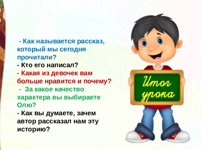   - Как называется рассказ, который мы сегодня прочитали? - Кто его написал? - Какая из девочек вам больше нравится и почему?   -  За какое качество характера вы выбираете Олю? - Как вы думаете, зачем автор рассказал нам эту историю? 