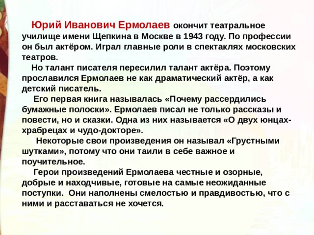  Юрий Иванович Ермолаев окончит театральное училище имени Щепкина в Москве в 1943 году. По профессии он был актёром. Играл главные роли в спектаклях московских театров.  Но талант писателя пересилил талант актёра. Поэтому прославился Ермолаев не как драматический актёр, а как детский писатель.  Его первая книга называлась «Почему рассердились бумажные полоски». Ермолаев писал не только рассказы и повести, но и сказки. Одна из них называется «О двух юнцах-храбрецах и чудо-докторе».  Некоторые свои произведения он называл «Грустными шутками», потому что они таили в себе важное и поучительное.  Герои произведений Ермолаева честные и озорные, добрые и находчивые, готовые на самые неожиданные поступки. Они наполнены смелостью и правдивостью, что с ними и расставаться не хочется. 