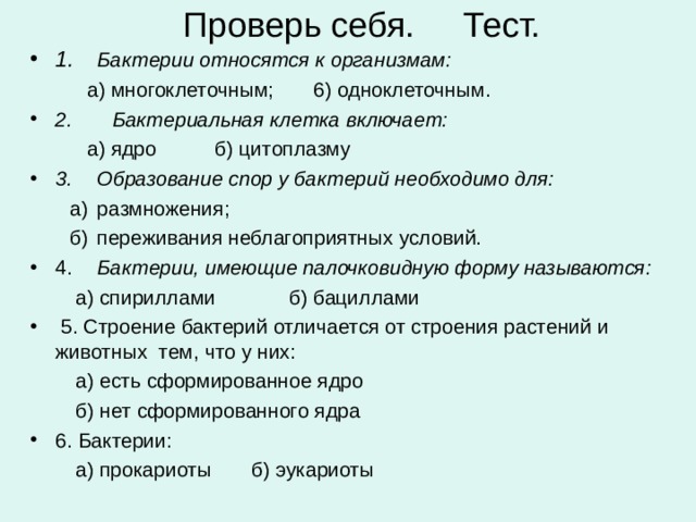 Проверь себя. Тест. 1.  Бактерии относятся к организмам:  а) многоклеточным; 6) одноклеточным. 2. Бактериальная клетка включает:  а) ядро  б) цитоплазму 3.  Образование спор у бактерий необходимо для:  а)  размножения;  б)  переживания неблагоприятных условий. 4.  Бактерии, имеющие палочковидную форму называются:  а) спириллами б) бациллами  5. Строение бактерий отличается от строения растений и животных тем, что у них:  а) есть сформированное ядро  б) нет сформированного ядра 6. Бактерии:  а) прокариоты б) эукариоты 