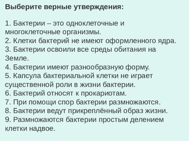 Выберите верные утверждения: 1. Бактерии – это одноклеточные и многоклеточные организмы. 2. Клетки бактерий не имеют оформленного ядра. 3. Бактерии освоили все среды обитания на Земле. 4. Бактерии имеют разнообразную форму. 5. Капсула бактериальной клетки не играет существенной роли в жизни бактерии. 6. Бактерий относят к прокариотам. 7. При помощи спор бактерии размножаются. 8. Бактерии ведут прикреплённый образ жизни. 9. Размножаются бактерии простым делением клетки надвое. 