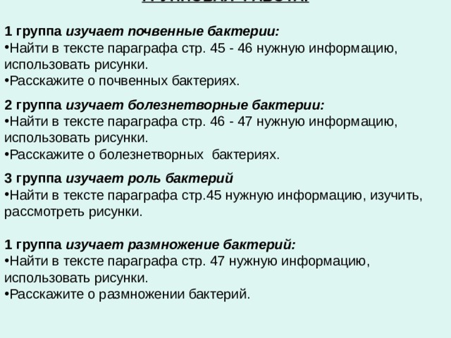 ГРУППОВАЯ РАБОТА:  1 группа изучает почвенные бактерии: Найти в тексте параграфа стр. 45 - 46 нужную информацию, использовать рисунки. Расскажите о почвенных бактериях.  2 группа изучает болезнетворные бактерии: Найти в тексте параграфа стр. 46 - 47 нужную информацию, использовать рисунки. Расскажите о болезнетворных бактериях.  3 группа изучает роль бактерий Найти в тексте параграфа стр.45 нужную информацию, изучить, рассмотреть рисунки.  1 группа изучает размножение бактерий: Найти в тексте параграфа стр. 47 нужную информацию, использовать рисунки. Расскажите о размножении бактерий.    