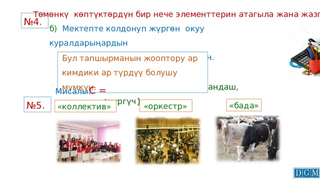 Төмөнкү көптүктөрдүн бир нече элементтерин атагыла жана жазгыла: № 4.  б) Мектепте колдонуп жүргөн окуу куралдарыңардын  аталыштарынан турган көптүктүн. Бул тапшырманын жооптору ар кимдики ар түрдүү болушу мүмкүн.  {калем сап; сызгыч; карандаш, өчүргүч} С = Мисалы: № 5.  «бада»  «оркестр» «коллектив» 