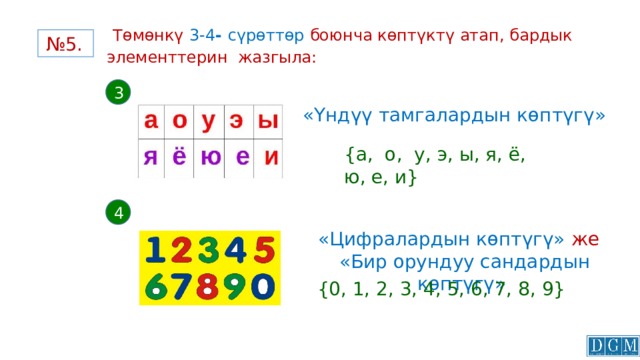  Төмөнкү  3-4 - сүрөттөр боюнча көптүктү атап, бардык элементтерин жазгыла:   № 5. 3 «Үндүү тамгалардын көптүгү» {а, о, у, э, ы, я, ё, ю, е, и}  4 «Цифралардын көптүгү» же   «Бир орундуу сандардын көптүгү»  {0, 1, 2, 3, 4, 5, 6, 7, 8, 9}  