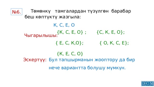   Төмөнкү тамгалардан түзүлгөн барабар беш көптүктү жазгыла:    № 6. К, С, Е, О  {К, С, Е, О} ; {С, К, Е, О}; { Е, С, К,О}; { О, К, С, Е}; {К, Е, С, О} Чыгарылышы: Бул тапшырманын жооптору да бир нече вариантта болушу мүмкүн. Эскертүү: 