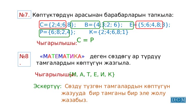  Көптүктөрдүн арасынан барабарларын тапкыла: № 7. С={2;4;6,8}; В={4;3;2; 6}; Е={5;6;4,8;3}; Р={6;8;2,4}; К={2;4;6,8;1} С = Р Чыгарылышы:   «М А Т Е М А Т И К А » деген сөздөгү ар түрдүү тамгалардын көптүгүн жазгыла. № 8. Чыгарылышы: {М, А, Т, Е, И, К}   Сөздү түзгөн тамгалардын көптүгүн жазууда бир тамганы бир эле жолу жазабыз. Эскертүү: 