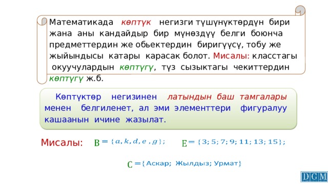 Математикада көптүк  негизги түшүнүктөрдүн бири жана аны кандайдыр бир мүнөздүү белги боюнча предметтердин же обьектердин биригүүсү, тобу же жыйындысы катары карасак болот. Мисалы: класстагы окуучулардын көптүгү , түз сызыктагы чекиттердин көптүгү ж.б.  Көптүктөр негизинен латындын баш тамгалары менен белгиленет, ал эми элементтери фигуралуу кашаанын ичине жазылат.   Мисалы:           