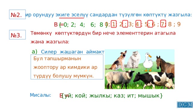 № 2.  Бир орундуу экиге эселүү сандардан түзүлгөн көптүктү жазгыла: 0; 1; 2 ; 3; 4 ; 5; 6 ; 7; 8 ; 9 В = { 0; 2; 4; 6; 8 } Төмөнкү көптүктөрдүн бир нече элементтерин атагыла жана жазгыла: а)  Силер жашаган аймактагы үй жаныбарларынан турган көптүктүн; № 3.  Бул тапшырманын жооптору ар кимдики ар түрдүү болушу мүмкүн. {уй; кой; жылкы; каз; ит; мышык} Мисалы:  Е = 
