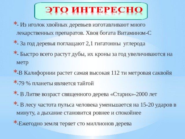 - Из иголок хвойных деревьев изготавливают много лекарственных препаратов. Хвоя богата Витамином-С - За год деревья поглащают 2,1 гигатонны углерода - Быстро всего растут дубы, их кроны за год увеличиваются на метр -В Калифорнии растет самая высокая 112 ти метровая саквойя -79 % планеты является тайгой - В Литве возраст священного дерева «Старик»-2000 лет - В лесу частота пульса человека уменьшается на 15-20 ударов в минуту, а дыхание становится ровнее и спокойнее -Ежегодно земля теряет сто миллионов дерева 