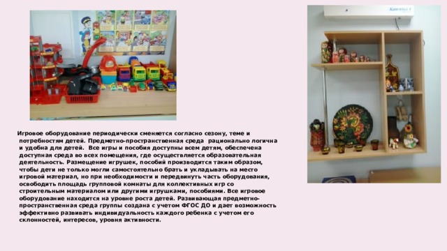 Игровое оборудование периодически сменяется согласно сезону, теме и потребностям детей. Предметно-пространственная среда  рационально логична и удобна для детей.  Все игры и пособия доступны всем детям, обеспечена доступная среда во всех помещения, где осуществляется образовательная деятельность. Размещение игрушек, пособий производится таким образом, чтобы дети не только могли самостоятельно брать и укладывать на место игровой материал, но при необходимости и передвинуть часть оборудования, освободить площадь групповой комнаты для коллективных игр со строительным материалом или другими игрушками, пособиями. Все игровое оборудование находится на уровне роста детей. Развивающая предметно-пространственная среда группы создана с учетом ФГОС ДО и дает возможность эффективно развивать индивидуальность каждого ребенка с учетом его склонностей, интересов, уровня активности.  